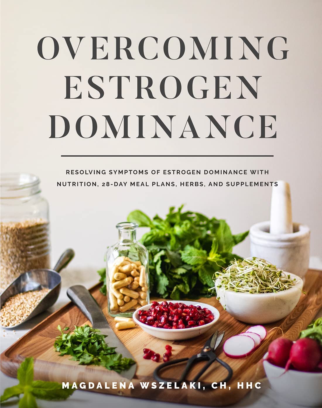 Overcoming Estrogen Dominance: Resolving Symptoms with Nutrition, 28-Day Meal Plans, Herbs and Supplements